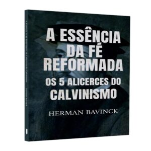 A essência da fé reformada: os 5 alicerces do calvinismo (Herman Bavinck)